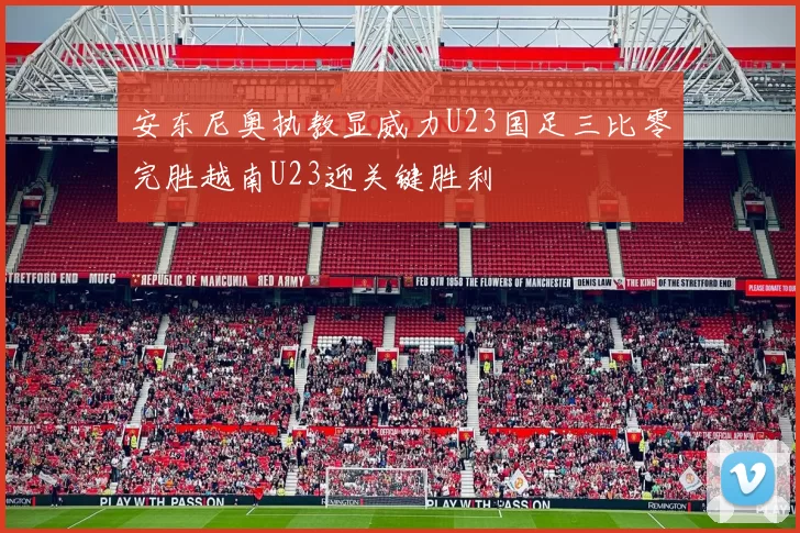 安东尼奥执教显威力U23国足三比零完胜越南U23迎关键胜利