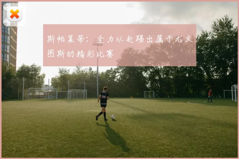 斯帕莱蒂：全力以赴踢出属于尤文图斯的精彩比赛